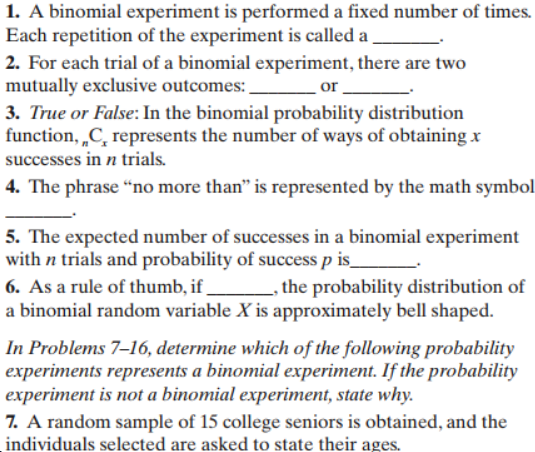 1. A binomial experiment is performed a fixed number of times.
Each repetition of the experiment is called a
2. For each trial of a binomial experiment, there are two
mutually exclusive outcomes:
3. True or False: In the binomial probability distribution
function, C represents the number of ways of obtaining x
successes in n trials
or
4. The phrase "no more than" is represented by the math symbol
5. The expected number of successes in a binomial experiment
with n trials and probability of success p is_
6. As a rule of thumb, if
, the probability distribution of
a binomial random variable X is approximately bell shaped
In Problems 7-16, determine which of the following probability
experiments represents a binomial experiment. If the probability
experiment is not a binomial experiment, state why
7. A random sample of 15 college seniors is obtained, and the
