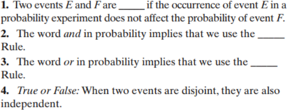 1. Two events E and F are
if the occurrence of event E in a
probability experiment does not affect the probability of event F
2. The word and in probability implies that we use the
Rule
3. The word or in probability implies that we use the
Rule
4. True or False: When two events are disjoint, they are also
independent.
