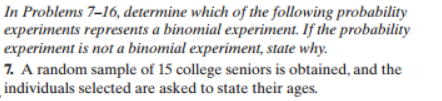 In Problems 7-16, determine which of the following probability
experiments represents a binomial experiment. If the probability
experiment is not a binomial experiment, state why.
7. A random sample of 15 college seniors is obtained, and the
individuals selected are asked to state their ages
