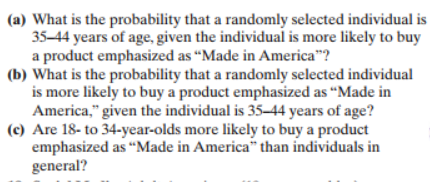 (a) What is the probability that a randomly selected individual is
35-44 years of age, given the individual is more likely to buy
a product emphasized as "Made in America"?
(b) What is the probability that a randomly selected individual
is more likely to buy a product emphasized as "Made in
America," given the individual is 35-44 years of age?
(c) Are 18- to 34-year-olds more likely to buy a product
emphasized as "Made in America" than individuals in
general?
