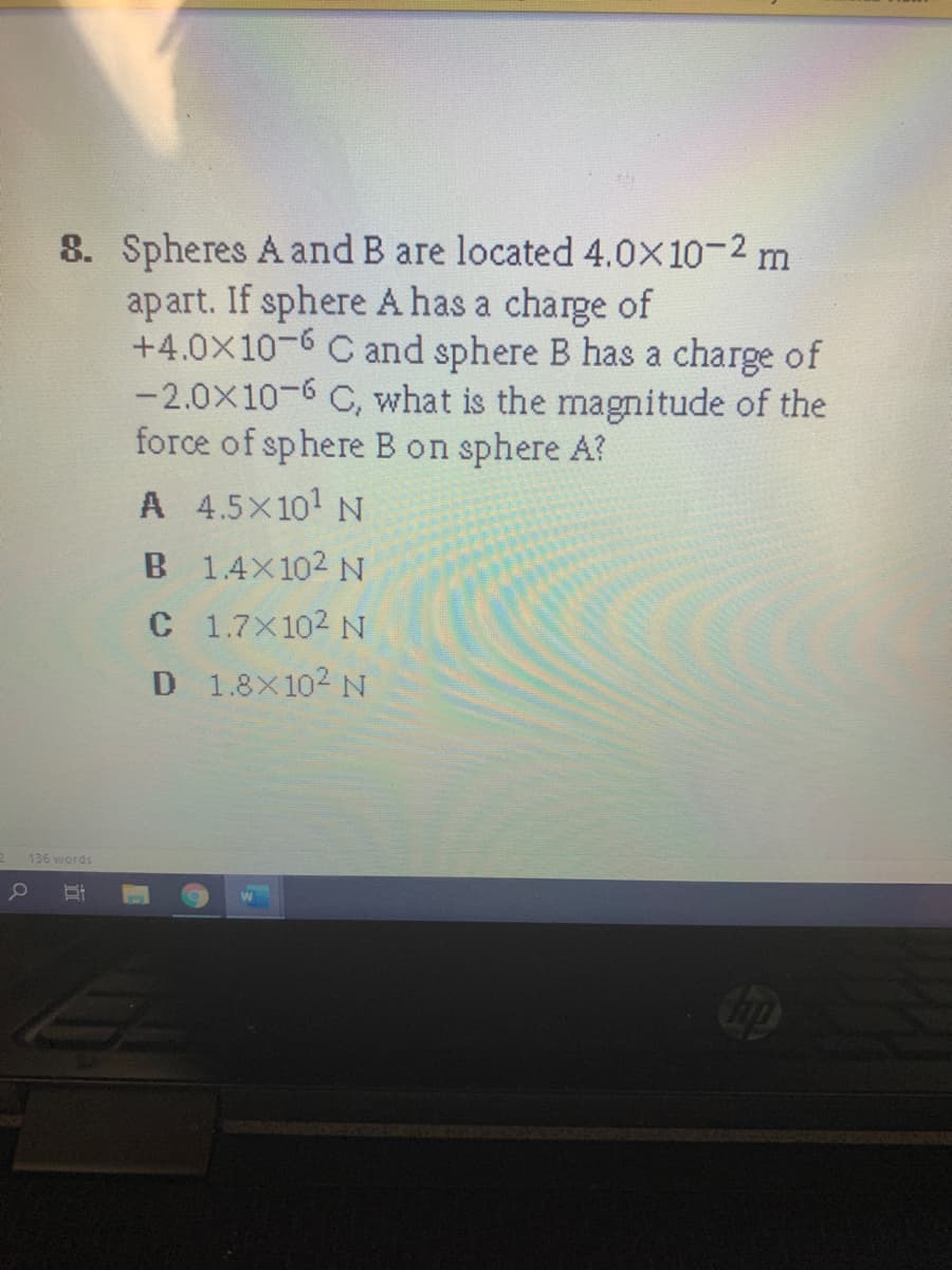 8. Spheres A and B are located 4.0X10-2 m
apart. If sphere A has a charge of
+4.0X10-6 C and sphere B has a charge of
-2.0x10-6 C, what is the magnitude of the
force of sphere B on sphere A?
A 4.5X101 N
B 1.4X102 N
C 1.7X102 N
D 1.8X102 N
136 words
立
