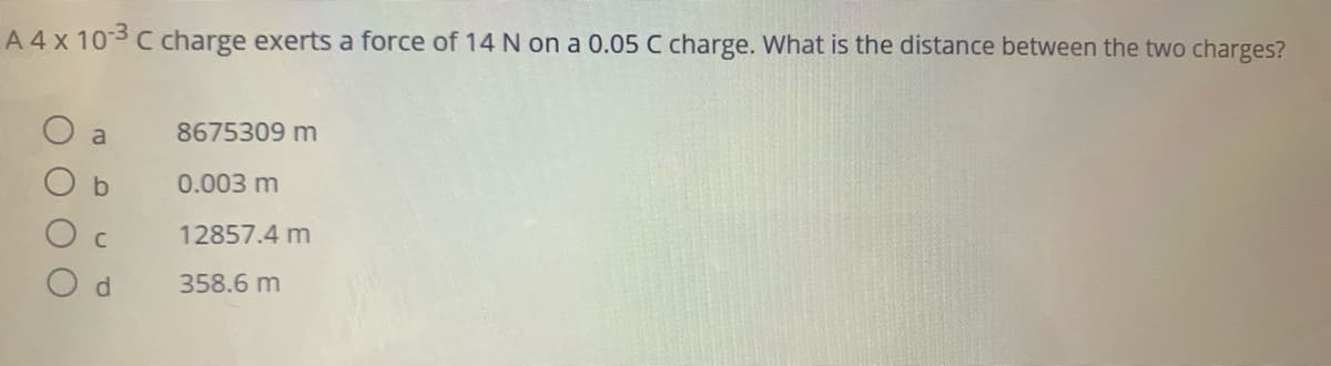 A 4x 103 C charge exerts a force of 14 N on a 0.05 C charge. What is the distance between the two charges?
a
8675309 m
0.003 m
12857.4 m
358.6 m
