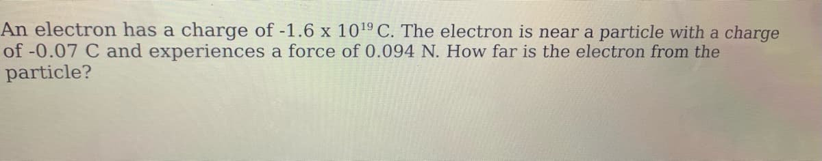 An electron has a charge of -1.6 x 1019 C. The electron is near a particle with a charge
of -0.07 C and experiences a force of 0.094 N. How far is the electron from the
particle?
