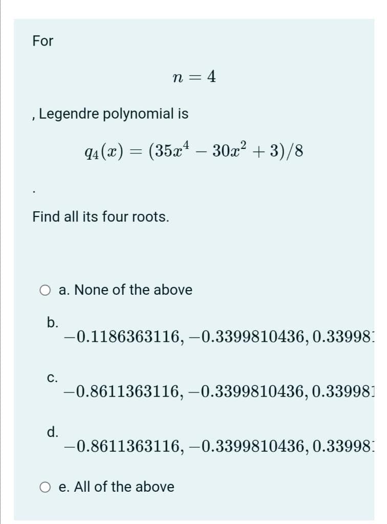 For
n = 4
Legendre polynomial is
94 (x) =
(35x – 30x? + 3)/8
Find all its four roots.
a. None of the above
b.
-0.1186363116, –0.3399810436, 0.33998:
С.
-0.8611363116, -0.3399810436, 0.339981
d.
-0.8611363116, –0.3399810436, 0.33998:
e. All of the above
