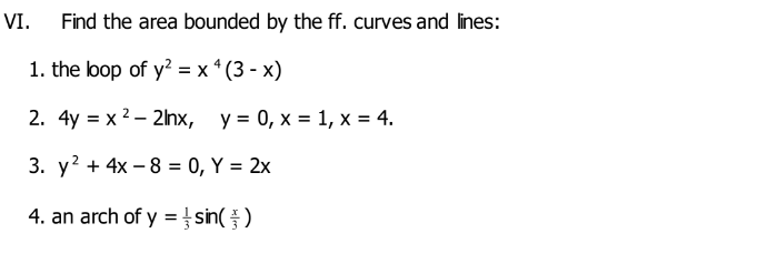 VI.
Find the area bounded by the ff. curves and lines:
1. the lop of y? = x * (3 - x)
2. 4y %3D х?- 2nх, у%3D 0, х %3D 1, х%3D 4.
3. у? + 4x — 8 — 0, Ү %3D 2x
4. an arch of y = sin( )
