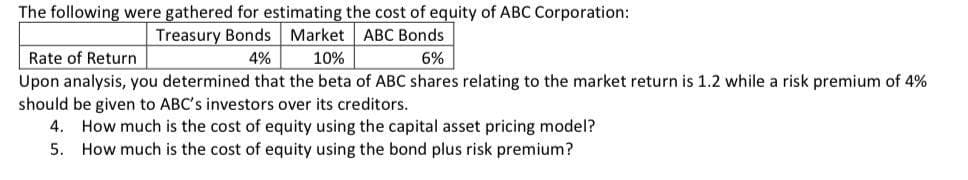 The following were gathered for estimating the cost of equity of ABC Corporation:
Treasury Bonds Market ABC Bonds
Rate of Return
4%
10%
6%
Upon analysis, you determined that the beta of ABC shares relating to the market return is 1.2 while a risk premium of 4%
should be given to ABC's investors over its creditors.
4. How much is the cost of equity using the capital asset pricing model?
5. How much is the cost of equity using the bond plus risk premium?
