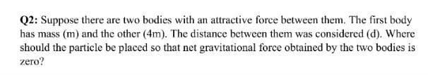 Q2: Suppose there are two bodies with an attractive force between them. The first body
has mass (m) and the other (4m). The distance between them was considered (d). Where
should the particle be placed so that net gravitational force obtained by the two bodies is
zero?

