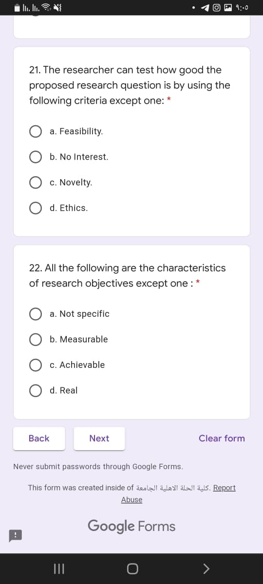 9::0
21. The researcher can test how good the
proposed research question is by using the
following criteria except one: *
a. Feasibility.
b. No Interest.
c. Novelty.
d. Ethics.
22. All the following are the characteristics
of research objectives except one :
a. Not specific
b. Measurable
c. Achievable
d. Real
Back
Next
Clear form
Never submit passwords through Google Forms.
This form was created inside of äeslI äloI älJi äs. Report
Abuse
Google Forms
O O
O O
O O
