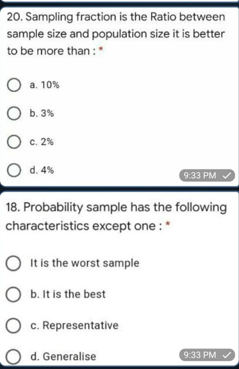 20. Sampling fraction is the Ratio between
sample size and population size it is better
to be more than : *
а. 10%
b. 3%
О с. 2%
O d. 4%
9:33 PM V
18. Probability sample has the following
characteristics except one : *
O It is the worst sample
b. It is the best
c. Representative
d. Generalise
9:33 PM V
