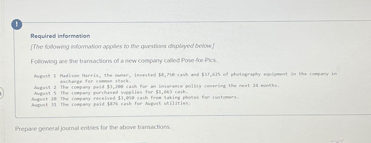 !
Required information
[The following information applies to the questions displayed below.]
Following are the transactions of a new company called Pose-for-Pics.
August 1 Madison Harris, the owner, invested $8,750 cash and $37,625 of photography equipment in the company in
exchange for common stock.
August 2 The company paid $3,200 cash for an insurance policy covering the next 24 months.
August 5 The company purchased supplies for $1,663 cash.
August 20 The company received $3,050 cash from taking photos for customers.
August 31 The company paid $876 cash for August utilities.
Prepare general journal entries for the above transactions.
*********