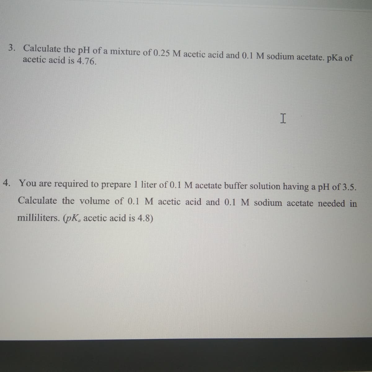 3. Calculate the pH of a mixture of 0.25M acetic acid and 0.1 M sodium acetate. pKa of
acetic acid is 4.76.
I
4. You are required to prepare 1 liter of 0.1 M acetate buffer solution having a pH of 3.5.
Calculate the volume of 0.1 M acetic acid and 0.1 M sodium acetate needed in
milliliters. (pK, acetic acid is 4.8)
