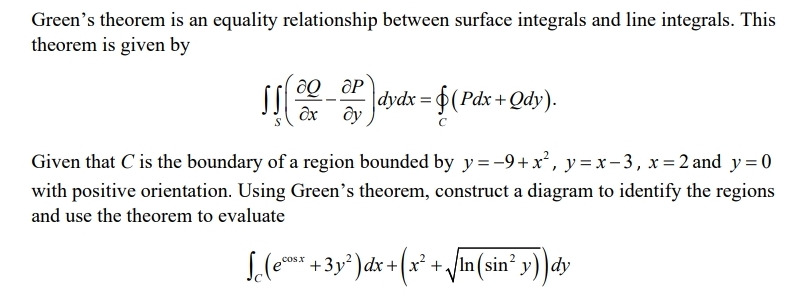 Green's theorem is an equality relationship between surface integrals and line integrals. This
theorem is given by
dydx = $(Pdx +Qdy).
дх ду
Given that C is the boundary of a region bounded by y=-9+x², y=x-3, x=2 and y=0
with positive orientation. Using Green's theorem, construct a diagram to identify the regions
and use the theorem to evaluate
S.(e* +3y*) dx +(x² + /In (sin' y) )dy
cos.x
