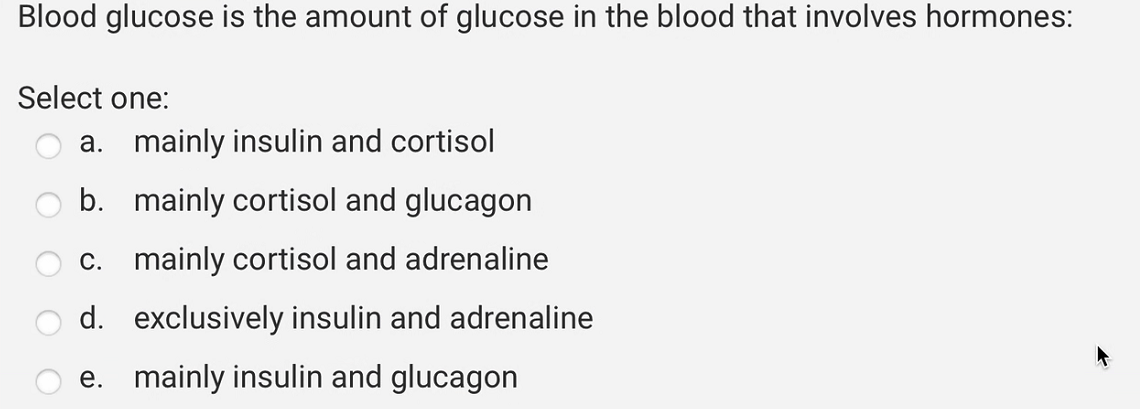 Blood glucose is the amount of glucose in the blood that involves hormones:
Select one:
a. mainly insulin and cortisol
b. mainly cortisol and glucagon
mainly cortisol and adrenaline
c.
d. exclusively insulin and adrenaline
e. mainly insulin and glucagon