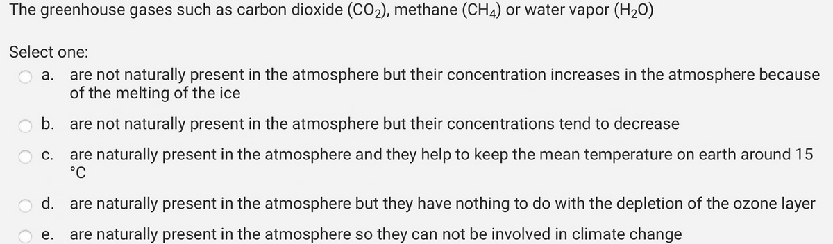 The greenhouse gases such as carbon dioxide (CO₂), methane (CH4) or water vapor (H₂O)
Select one:
a. are not naturally present in the atmosphere but their concentration increases in the atmosphere because
of the melting of the ice
b.
are not naturally present in the atmosphere but their concentrations tend to decrease
are naturally present in the atmosphere and they help to keep the mean temperature on earth around 15
°C
d. are naturally present in the atmosphere but they have nothing to do with the depletion of the ozone layer
e. are naturally present in the atmosphere so they can not be involved in climate change
C.
