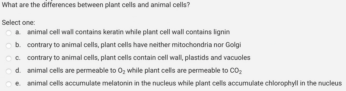 What are the differences between plant cells and animal cells?
Select one:
a. animal cell wall contains keratin while plant cell wall contains lignin
b. contrary to animal cells, plant cells have neither mitochondria nor Golgi
c. contrary to animal cells, plant cells contain cell wall, plastids and vacuoles
d.
animal cells are permeable to O₂ while plant cells are permeable to CO₂
e. animal cells accumulate melatonin in the nucleus while plant cells accumulate chlorophyll in the nucleus