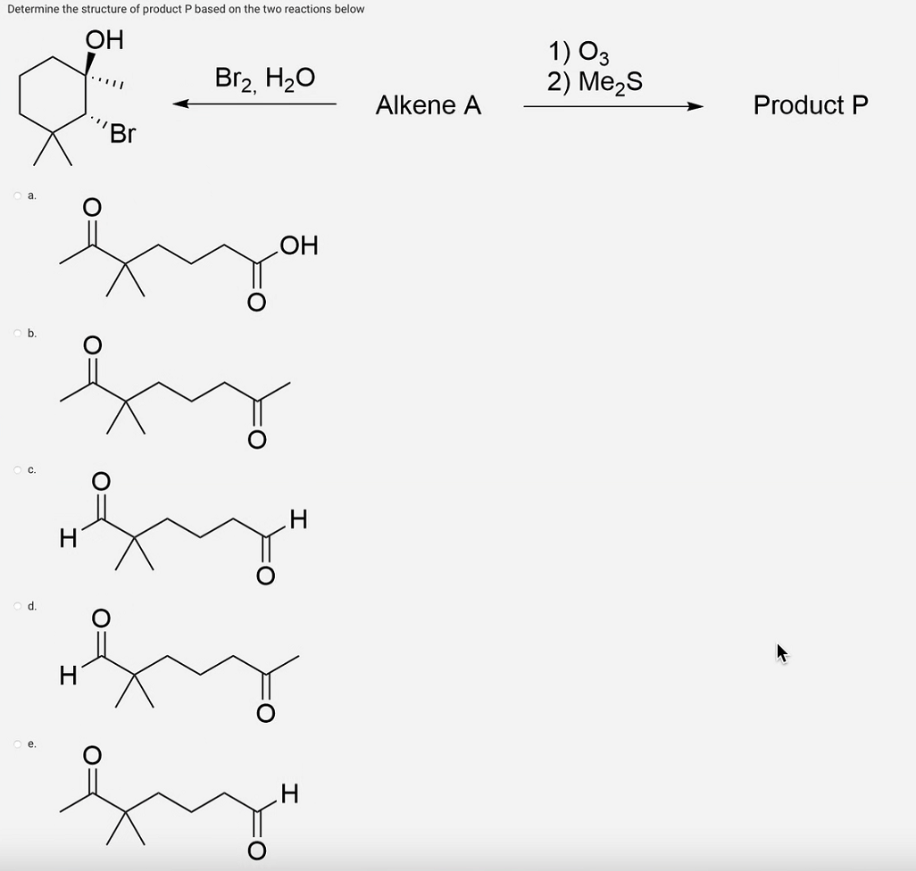 Determine the structure of product P based on the two reactions below
OH
f
b.
d.
H
"Br
Br₂, H₂O
OH
hy
fy
H
Alkene A
1) 03
2) Me₂S
Product P
