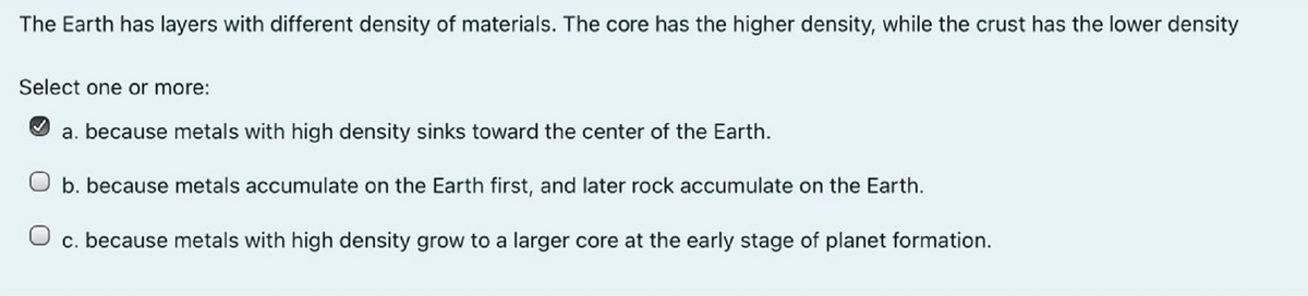 The Earth has layers with different density of materials. The core has the higher density, while the crust has the lower density
Select one or more:
a. because metals with high density sinks toward the center of the Earth.
O b. because metals accumulate on the Earth first, and later rock accumulate on the Earth.
O c. because metals with high density grow to a larger core at the early stage of planet formation.