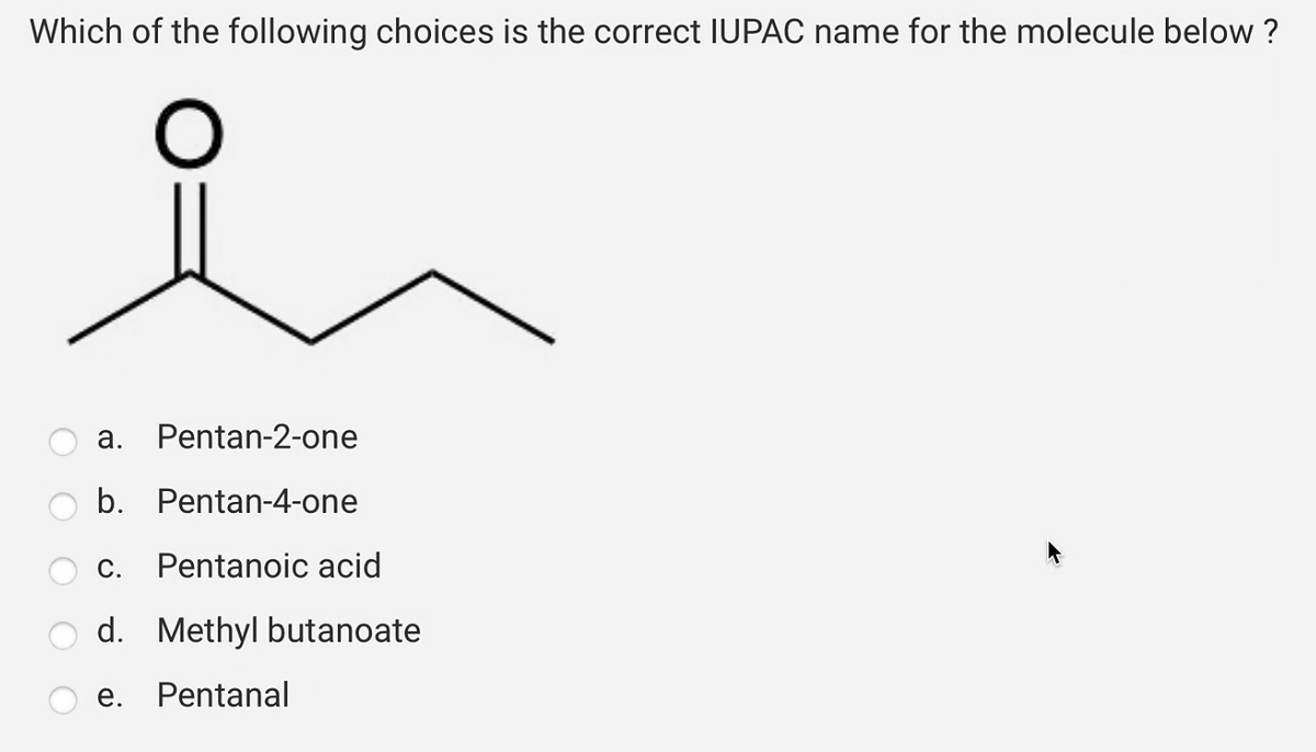 Which of the following choices is the correct IUPAC name for the molecule below ?
O
a. Pentan-2-one
b. Pentan-4-one
C. Pentanoic acid
d. Methyl butanoate
e. Pentanal