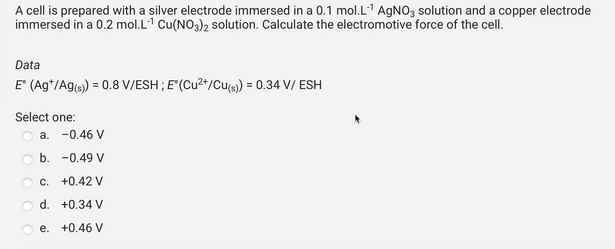 A cell is prepared with a silver electrode immersed in a 0.1 mol.L-¹ AgNO3 solution and a copper electrode
immersed in a 0.2 mol.L-¹ Cu(NO3)2 solution. Calculate the electromotive force of the cell.
Data
E° (Ag¹/Ag(s)) = 0.8 V/ESH ; E°(Cu²+/Cu(s)) = 0.34 V/ ESH
Select one:
-0.46 V
b. -0.49 V
C.
+0.42 V
d. +0.34 V
+0.46 V
a.
e.