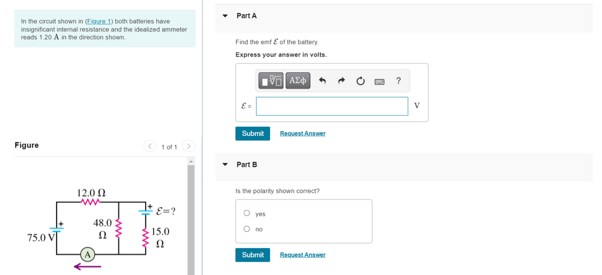 In the circuit shown in (Figure 1) both batteries have
insignificant internal resistance and the idealized ammeter
reads 1.20 A in the direction shown.
Figure
1 of 1
E=?
75.0 VI
12.0 Ω
(А
48.0
Ω
ww
15.0
Ω
Part A
Find the emf & of the battery.
Express your answer in volts.
—| ΑΣΦ
E =
Submit
Request Answer
Part B
Is the polarity shown correct?
yes
no
Submit Request Answer
?
V