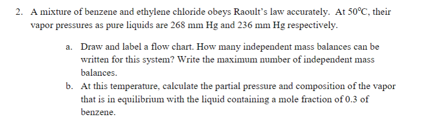 2. A mixture of benzene and ethylene chloride obeys Raoult's law accurately. At 50°C, their
vapor pressures as pure liquids are 268 mm Hg and 236 mm Hg respectively.
a. Draw and label a flow chart. How many independent mass balances can be
written for this system? Write the maximum number of independent mass
balances.
b. At this temperature, calculate the partial pressure and composition of the vapor
that is in equilibrium with the liquid containing a mole fraction of 0.3 of
benzene.