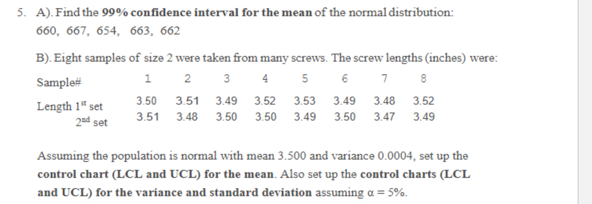 5. A). Find the 99% confidence interval for the mean of the normal distribution:
660, 667, 654, 663, 662
B). Eight samples of size 2 were taken from many screws. The screw lengths (inches) were:
1
2
3
4
5
7
Sample#
3.50
3.51
3.49
3.52
3.53
3.49
3.48
3.52
Length 1* set
2nd set
3.51
3.48
3.50
3.50
3.49
3.50
3.47
3.49
Assuming the population is normal with mean 3.500 and variance 0.0004, set up the
control chart (LCL and UCL) for the mean. Also set up the control charts (LCL
and UCL) for the variance and standard deviation assuming a = 5%.
