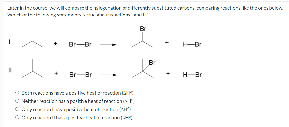 Later in the course, we will compare the halogenation of differently substituted carbons, comparing reactions like the ones below.
Which of the following statements is true about reactions I and I1?
Br
+
Br-Br
+
H-Br
Br
II
Br-Br
+
H-Br
O Both reactions have a positive heat of reaction (AH°)
O Neither reaction has a positive heat of reaction (AH°)
O Only reaction I has a positive heat of reaction (AHº)
O Only reaction II has a positive heat of reaction (AH°)
