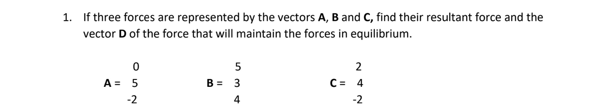 1. If three forces are represented by the vectors A, B and C, find their resultant force and the
vector D of the force that will maintain the forces in equilibrium.
2
A =
B =
3
C = 4
-2
4
-2
