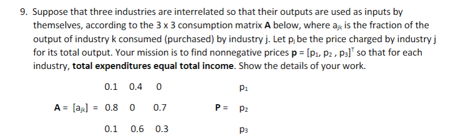 9. Suppose that three industries are interrelated so that their outputs are used as inputs by
themselves, according to the 3 x 3 consumption matrix A below, where ajk is the fraction of the
output of industry k consumed (purchased) by industry j. Let p; be the price charged by industry j
for its total output. Your mission is to find nonnegative prices p = [p1, p2 , p3] so that for each
industry, total expenditures equal total income. Show the details of your work.
0.1
0.4
P1
A = [a] = 0.8 0
0.7
P= P2
0.1
0.6
0.3
P3
