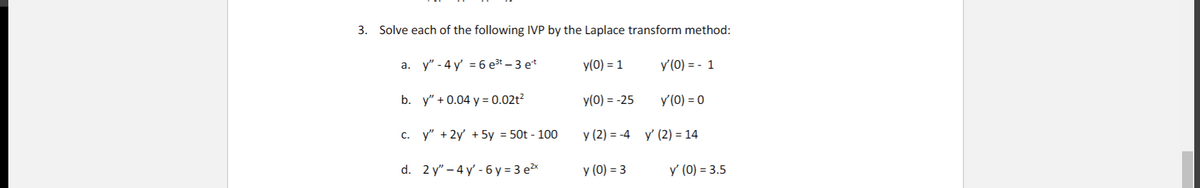 3. Solve each of the following IVP by the Laplace transform method:
a. y" - 4 y' = 6 e³t – 3 e*
y(0) = 1
y'(0) = - 1
b. y" + 0.04 y = 0.02t²
y(0) = -25
y'(0) = 0
C. y" + 2y + 5y = 50t - 100
y (2) = -4 y' (2) = 14
d. 2 y" – 4 y' - 6 y = 3 e²x
y (0) = 3
y' (0) = 3.5
