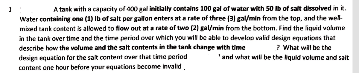 1
A tank with a capacity of 400 gal initially contains 100 gal of water with 50 lb of salt dissolved in it.
Water containing one (1) lb of salt per gallon enters at a rate of three (3) gal/min from the top, and the well-
mixed tank content is allowed to flow out at a rate of two (2) gal/min from the bottom. Find the liquid volume
in the tank over time and the time period over which you will be able to develop valid design equations that
describe how the volume and the salt contents in the tank change with time
? What will be the
and what will be the liquid volume and salt
design equation for the salt content over that time period
content one hour before your equations become invalid