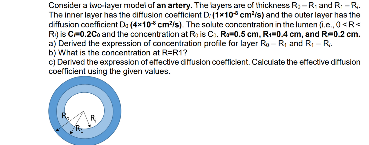 Consider a two-layer model of an artery. The layers are of thickness Ro - R₁ and R₁ – R₁.
The inner layer has the diffusion coefficient D; (1×10-8 cm²/s) and the outer layer has the
diffusion coefficient Do (4×10-8 cm²/s). The solute concentration in the lumen (i.e., 0<R<
R₁) is C=0.2Co and the concentration at Ro is Co. Ro=0.5 cm, R₁=0.4 cm, and R=0.2 cm.
a) Derived the expression of concentration profile for layer Ro – R₁ and R1₁ – Rj.
b) What is the concentration at R=R1?
-
c) Derived the expression of effective diffusion coefficient. Calculate the effective diffusion
coefficient using the given values.
R₁