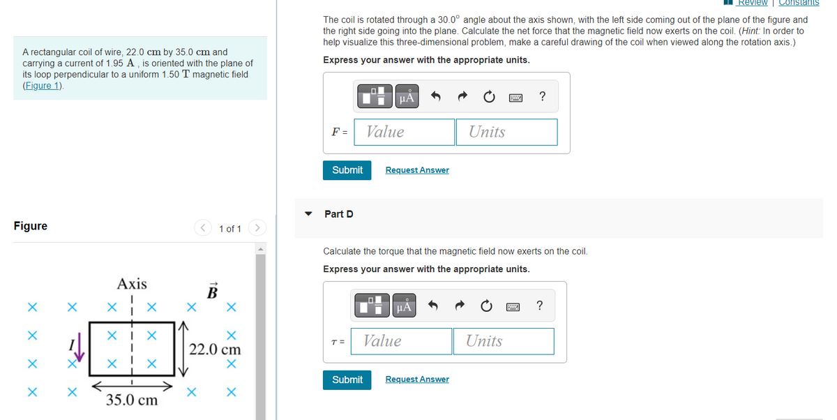 A rectangular coil of wire, 22.0 cm by 35.0 cm and
carrying a current of 1.95 A, is oriented with the plane of
its loop perpendicular to a uniform 1.50 T magnetic field
(Figure 1).
Figure
1 of 1
X
X
X
X
Axis
X X
XIX
1
X
35.0 cm
X
X
22.0 cm
X X
Review | Constants
The coil is rotated through a 30.0° angle about the axis shown, with the left side coming out of the plane of the figure and
the right side going into the plane. Calculate the net force that the magnetic field now exerts on the coil. (Hint: In order to
help visualize this three-dimensional problem, make a careful drawing of the coil when viewed along the rotation axis.)
Express your answer with the appropriate units.
O
μA
?
F =
Value
Units
Submit
Request Answer
Part D
Calculate the torque that the magnetic field now exerts on the coil.
Express your answer with the appropriate units.
0
ΜΑ
?
T =
Value
Units
Submit
Request Answer