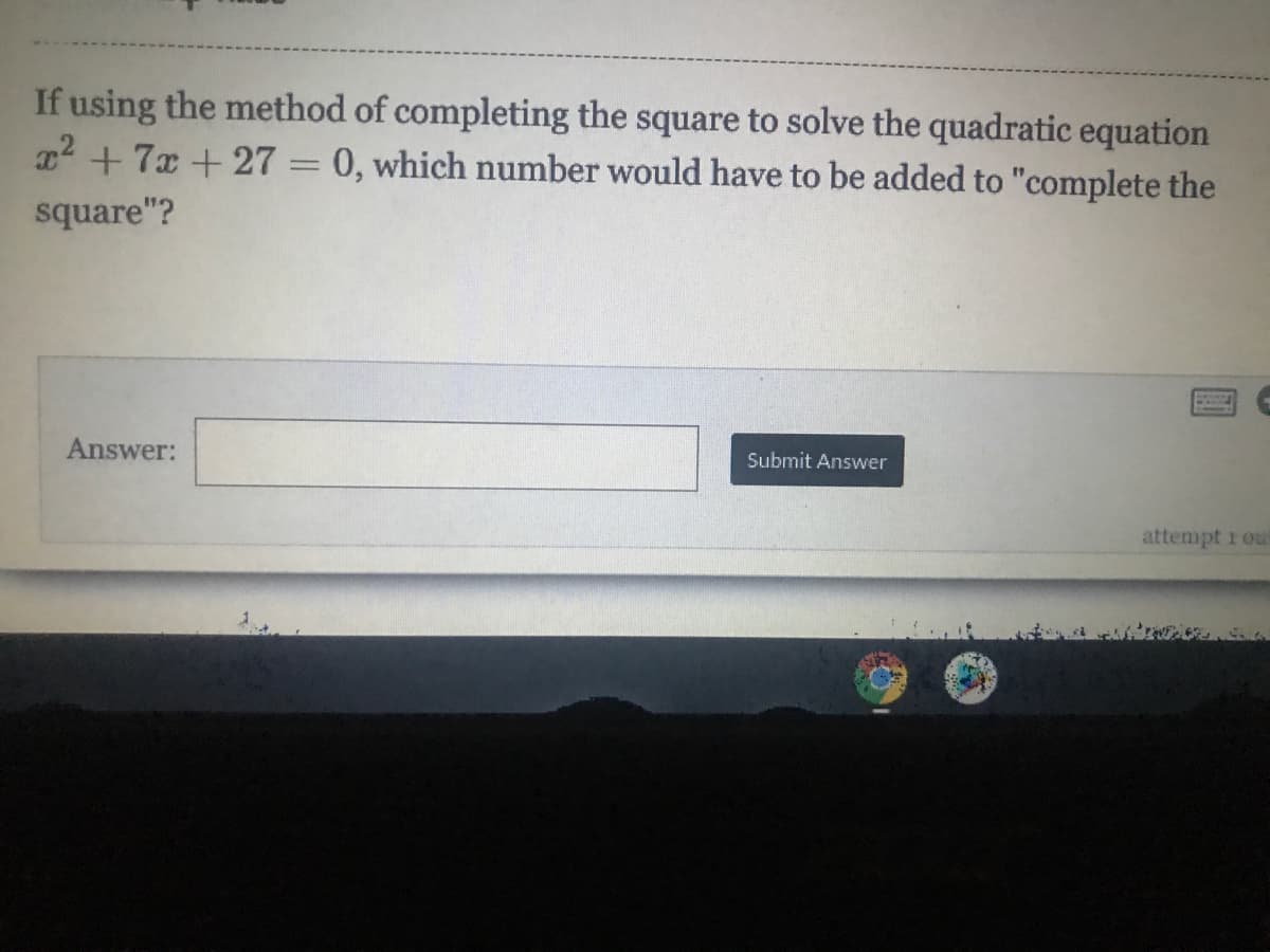 If using the method of completing the square to solve the quadratic equation
22 +7x +27 = 0, which number would have to be added to "complete the
square"?
Answer:
Submit Answer
attempt 1 ou

