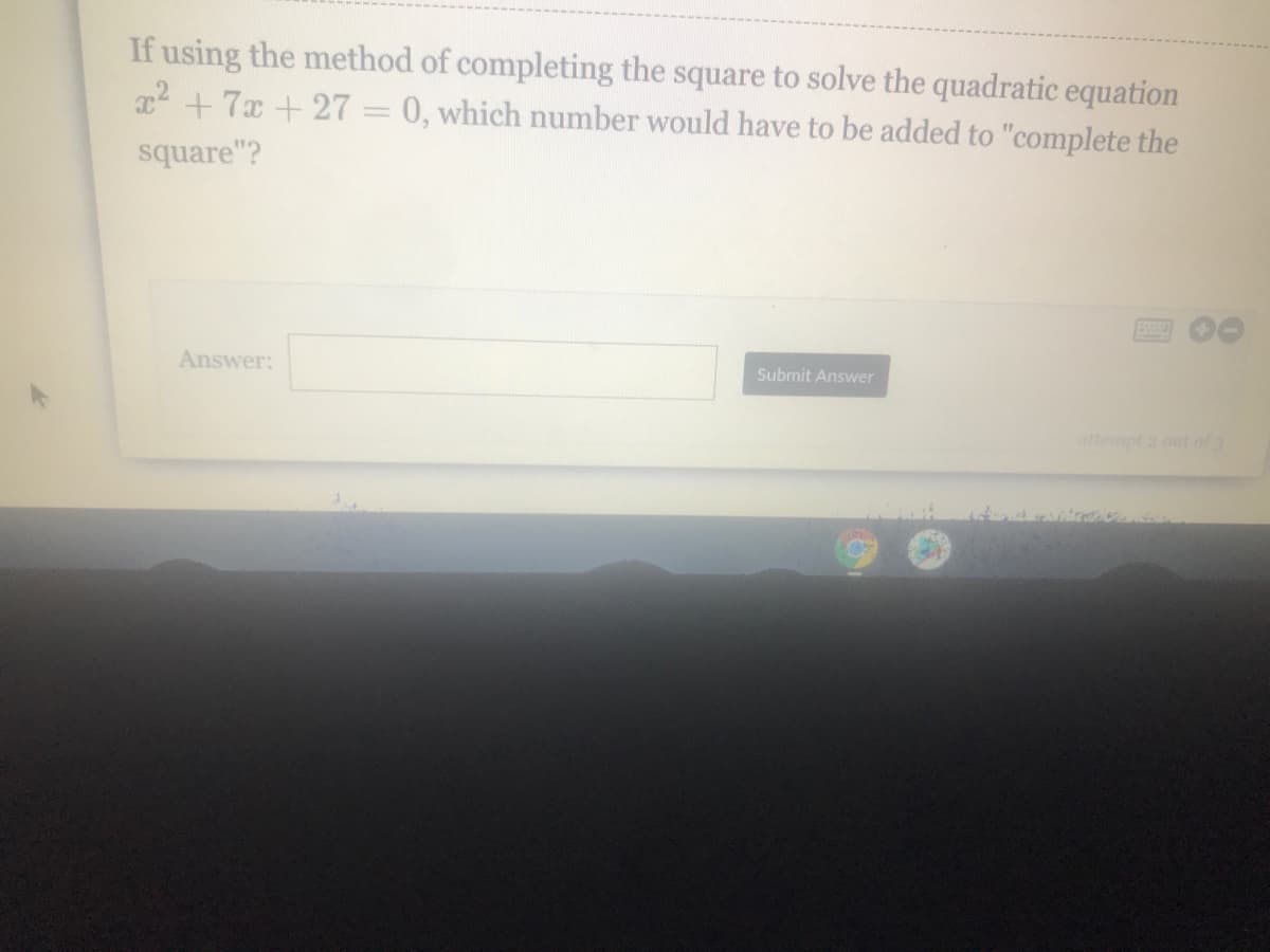 If using the method of completing the square to solve the quadratic equation
x2 +7x + 27 = 0, which number would have to be added to "complete the
square"?
Answer:
Submit Answer
attempt 2 out of 3
