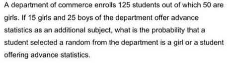 A department of commerce enrolls 125 students out of which 50 are
girls. If 15 girls and 25 boys of the department offer advance
statistics as an additional subject, what is the probability that a
student selected a random from the department is a girl or a student
offering advance statistics.
