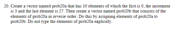 20. Create a vector named prob20a that has 10 elements of which the first is 0, the increment
is 3 and the last element is 27. Then create a vector named prob20b that consists of the
elements of prob20a in reverse order. Do this by assigning elements of prob20a to
prob20b. Do not type the elements of prob20a explicitly.
