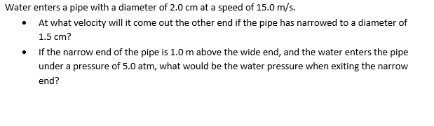 Water enters a pipe with a diameter of 2.0 cm at a speed of 15.0 m/s.
• At what velocity will it come out the other end if the pipe has narrowed to a diameter of
1.5 cm?
If the narrow end of the pipe is 1.0 m above the wide end, and the water enters the pipe
under a pressure of 5.0 atm, what would be the water pressure when exiting the narrow
end?
