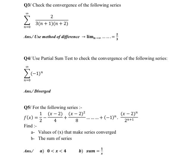 Q3/ Check the convergence of the following series
Σ
2
3(n + 1)(n + 2)
n=0
Ans./ Use method of difference → lim,-100
Q4/ Use Partial Sum Test to check the convergence of the following series:
S(-1)"
n=0
Ans./ Diverged
Q5/ For the following series :-
1 (x – 2), (x – 2)?
(x – 2)"
f(x).
+(-1)".
...
4
8
2n+1
Find :-
a- Values of (x) that make series converged
b- The sum of series
Ans./
a) 0<x< 4
b) sum =
NIM
