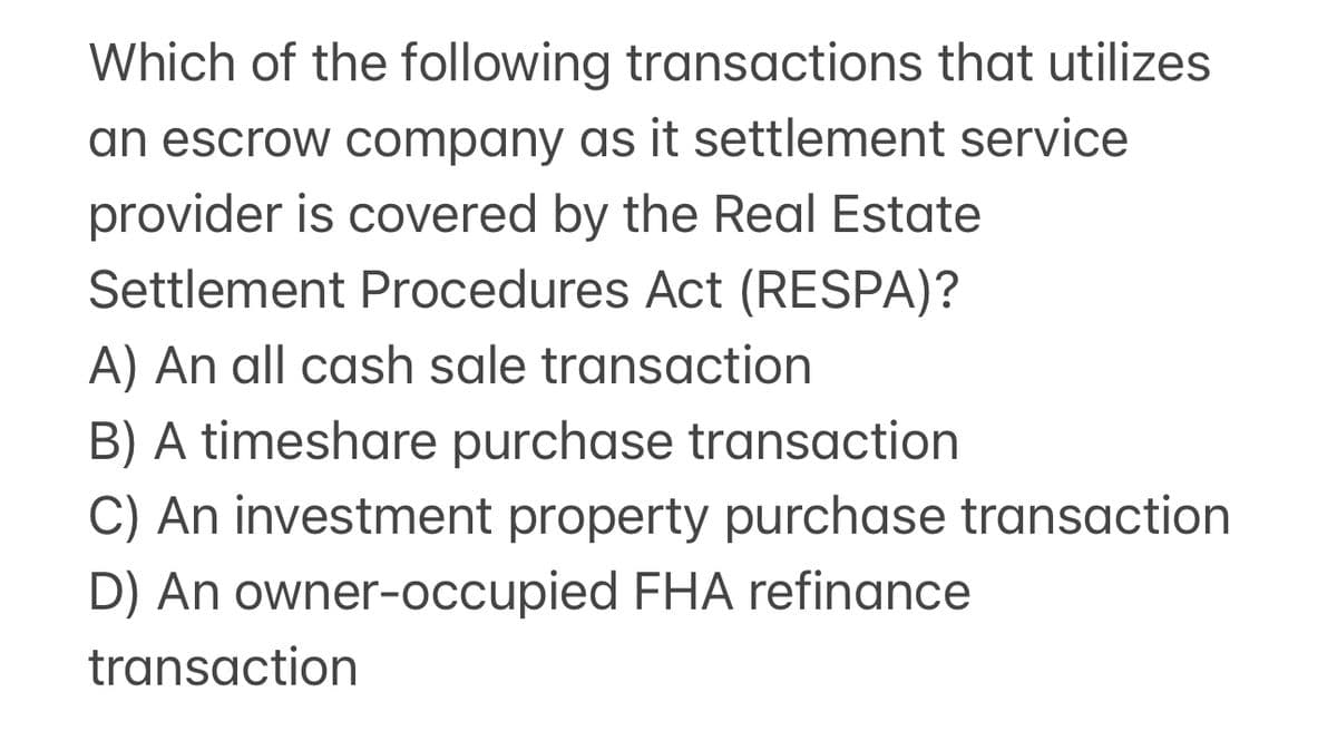 Which of the following transactions that utilizes
an escrow company as it settlement service
provider is covered by the Real Estate
Settlement Procedures Act (RESPA)?
A) An all cash sale transaction
B) A timeshare purchase transaction
C) An investment property purchase transaction
D) An owner-occupied FHA refinance
transaction