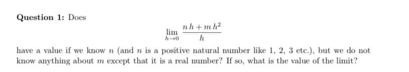 Question 1: Does
nh+ m h2
lim
h-0
h
have a value if we know n (and n is a positive natural number like 1, 2, 3 etc.), but we do not
know anything about m except that it is a real number? If so, what is the value of the limit?
