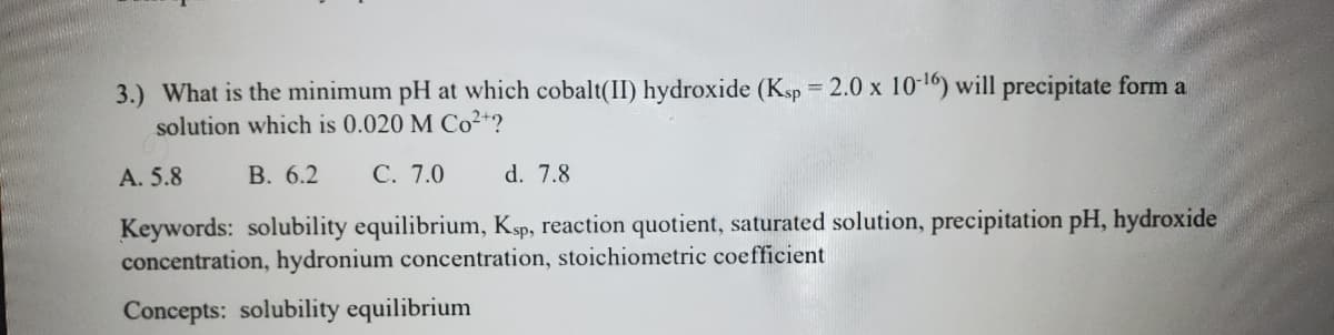3.) What is the minimum pH at which cobalt(II) hydroxide (Ksp = 2.0 x 10-1) will precipitate form a
solution which is 0.020 M Co²+?
%3D
A. 5.8
В. 6.2
С. 7.0
d. 7.8
Keywords: solubility equilibrium, Ksp, reaction quotient, saturated solution, precipitation pH, hydroxide
concentration, hydronium concentration, stoichiometric coefficient
Concepts: solubility equilibrium
