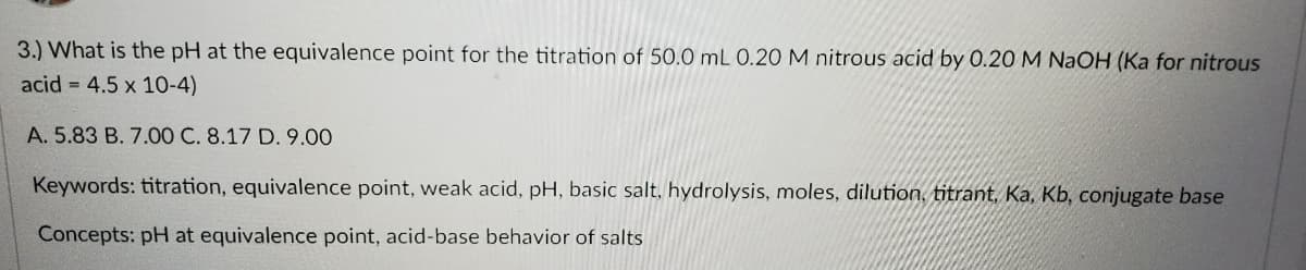 3.) What is the pH at the equivalence point for the titration of 50.0 mL 0.20 M nitrous acid by 0.20 M NaOH (Ka for nitrous
acid = 4.5 x 10-4)
A. 5.83 B. 7.00 C. 8.17 D. 9.00
Keywords: titration, equivalence point, weak acid, pH, basic salt, hydrolysis, moles, dilution, titrant, Ka, Kb, conjugate base
Concepts: pH at equivalence point, acid-base behavior of salts
