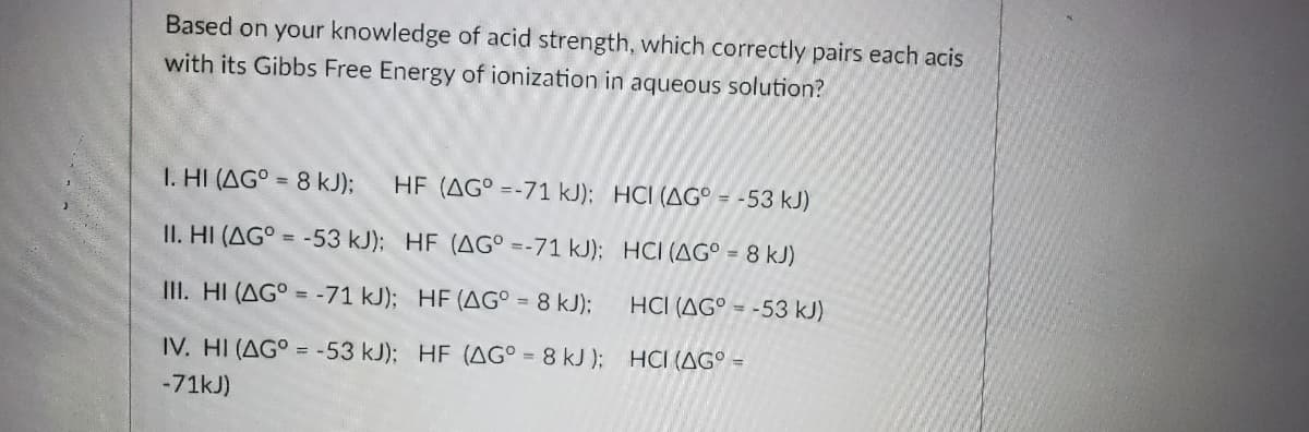Based on your knowledge of acid strength, which correctly pairs each acis
with its Gibbs Free Energy of ionization in aqueous solution?
I. HI (AG° = 8 kJ);
HF (AG° =-71 kJ); HCI (AG° - -53 kJ)
II. HI (AG° = -53 kJ); HF (AG° =-71 kJ); HCI (AG° = 8 kJ)
II. HI (AG° = -71 kJ); HF (AG° = 8 kJ);
HCI (AG° = -53 kJ)
IV. HI (AG° = -53 kJ); HF (AG° = 8 kJ ); HCI (AG° =
-71kJ)
