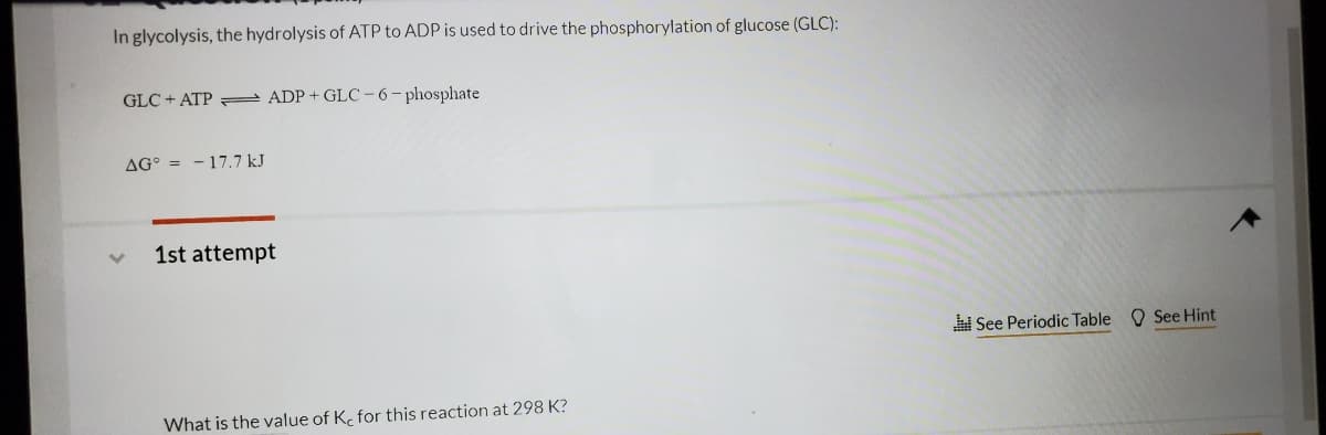 In glycolysis, the hydrolysis of ATP to ADP is used to drive the phosphorylation of glucose (GLC):
GLC + ATP = ADP + GLC -6-phosphate
AG° = - 17.7 kJ
1st attempt
See Periodic Table
O See Hint
What is the value of K. for this reaction at 298 K?
