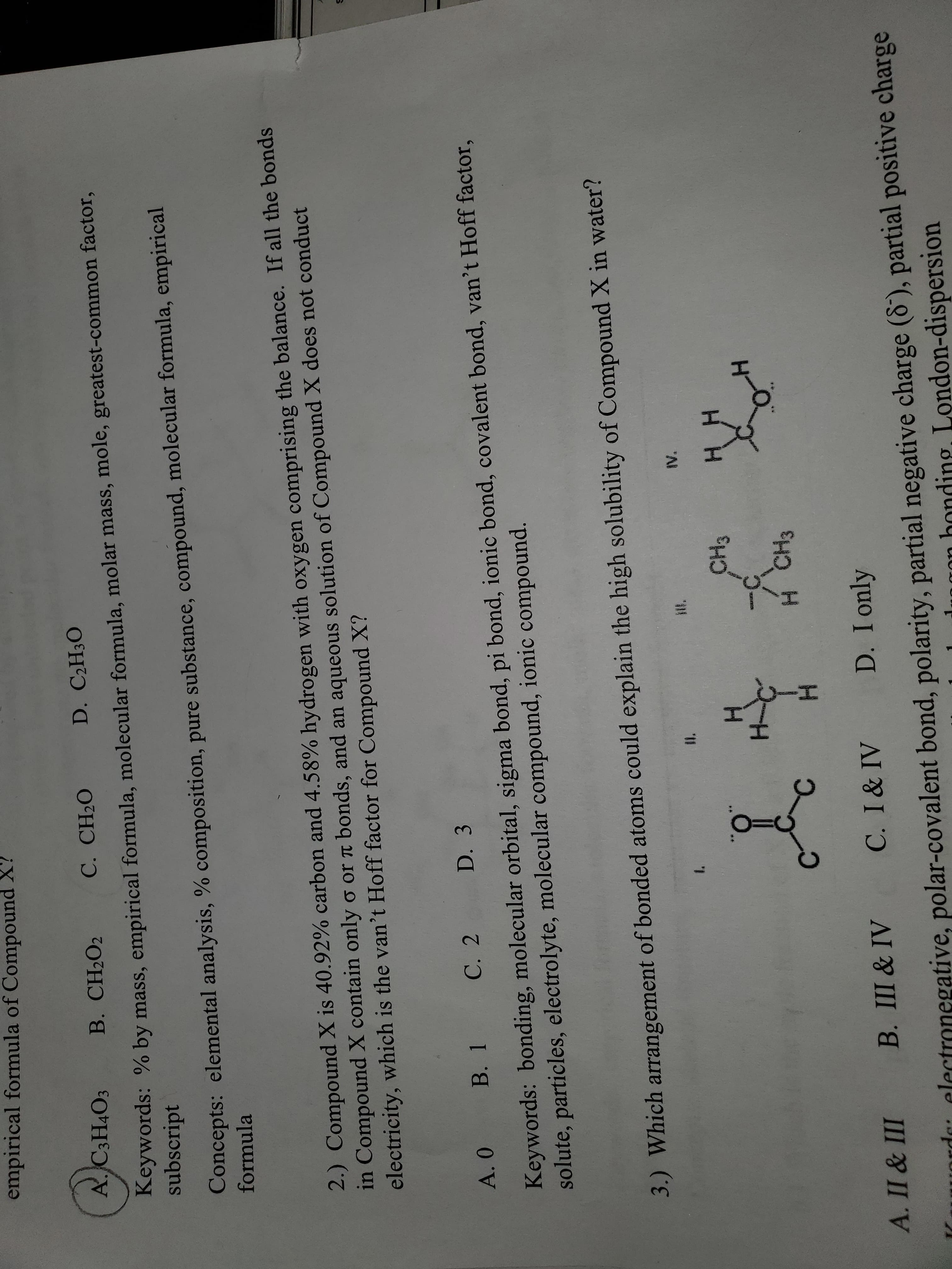 formula
2.) Compound X is 40.92% carbon and 4.58% hydrogen with oxygen comprising the balance. If all the bonds
in Compound X contain only o or t bonds, and an aqueous solution of Compound X does not conduct
electricity, which is the van't Hoff factor for Compound X?
A. 0
B. 1 C. 2
D. 3
molecular orbital, sigma bond, pi bond, ionic bond, covalent bond, van't Hoff factor,
din
