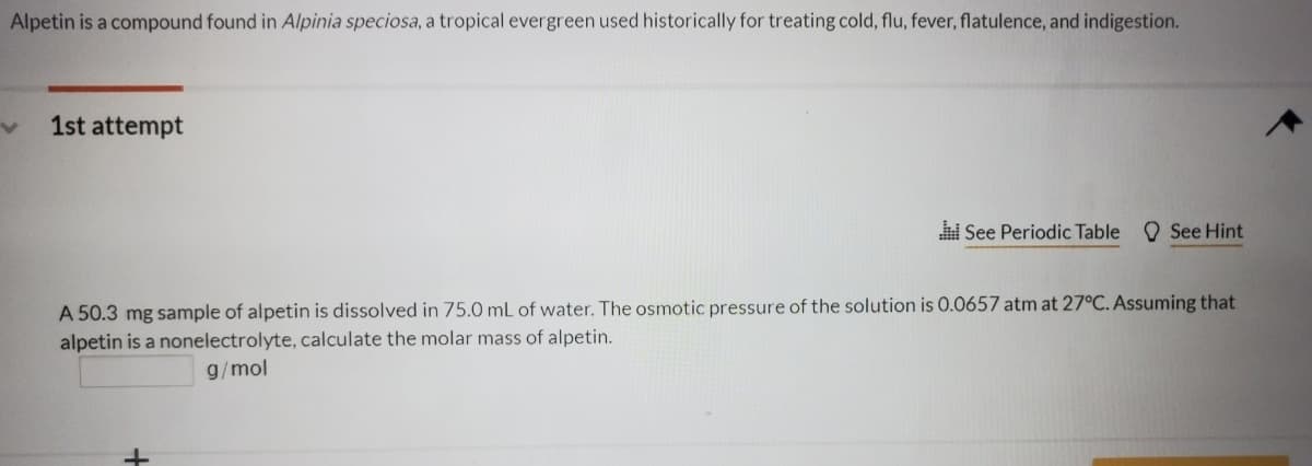 Alpetin is a compound found in Alpinia speciosa, a tropical evergreen used historically for treating cold, flu, fever, flatulence, and indigestion.
1st attempt
i See Periodic Table O See Hint
A 50.3 mg sample of alpetin is dissolved in 75.0 mL of water. The osmotic pressure of the solution is 0.0657 atm at 27°C. Assuming that
alpetin is a nonelectrolyte, calculate the molar mass of alpetin.
g/mol
