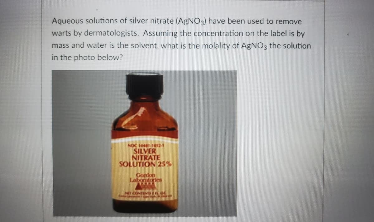 Aqueous solutions of silver nitrate (AgNO3) have been used to remove
warts by dermatologists. Assuming the concentration on the label is by
mass and water is the solvent, what is the molality of AgNO, the solution
in the photo below?
SILVER
NITRATE
SOLUTION 25%
Gordon
Labortorie
