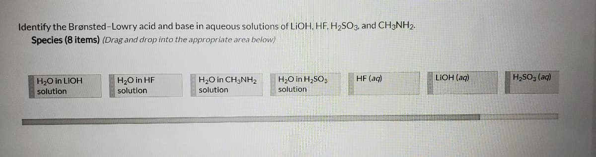 Identify the Brønsted-Lowry acid and base in aqueous solutions of LIOH, HF, H2SO3, and CH3NH2.
Species (8 items) (Drag and drop into the appropriate area below)
H20 in LIOH
H20 in HF
H2O in CH3NH2
H2O in H2SO3
HF (aq)
LIOH (aq)
H2SO3 (aq)
solution
solution
solution
solution

