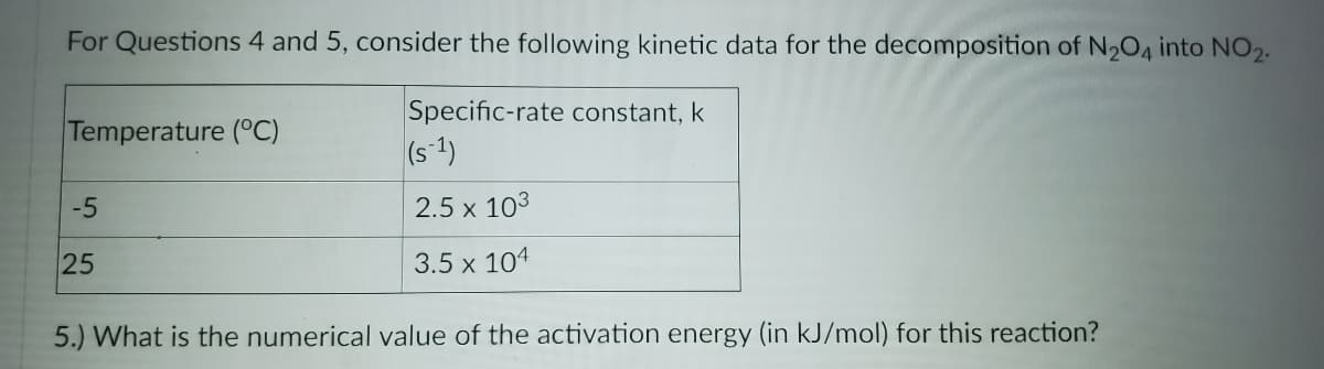 For Questions 4 and 5, consider the following kinetic data for the decomposition of N204 into NO2.
Specific-rate constant, k
(s-1)
Temperature (°C)
-5
2.5 x 103
25
3.5 x 104
5.) What is the numerical value of the activation energy (in kJ/mol) for this reaction?
